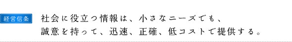 経営信条：社会に役立つ情報は、小さなニーズでも、誠意を持って、迅速、正確、低コストで提供する。